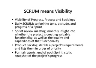 SCRUM	
  means	
  Visibility	
  
• Visibility	
  of	
  Progress,	
  Process	
  and	
  Sociology	
  
• Daily	
  SCRUM:	
  to	
  feel	
  the	
  tone,	
  avtude,	
  and	
  
progress	
  of	
  a	
  Sprint	
  
• Sprint	
  review	
  mee7ng:	
  monthly	
  insight	
  into	
  
whether	
  the	
  project	
  is	
  crea7ng	
  valuable	
  
func7onality,	
  as	
  well	
  as	
  the	
  quality	
  and	
  
capabili7es	
  of	
  that	
  func7onality	
  
• Product	
  Backlog:	
  details	
  a	
  project’s	
  requirements	
  
and	
  lists	
  them	
  in	
  order	
  of	
  priority	
  
• Formal	
  reports:	
  end	
  of	
  each	
  Sprint,	
  sta7c	
  
snapshot	
  of	
  the	
  project’s	
  progress	
  
 
