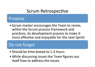 Scrum	
  Retrospec7ve	
  
Purpose	
  
• Scrum	
  master	
  encourages	
  the	
  Team	
  to	
  revise,	
  
within	
  the	
  Scrum	
  process	
  framework	
  and	
  
prac7ces,	
  its	
  development	
  process	
  to	
  make	
  it	
  
more	
  eﬀec7ve	
  and	
  enjoyable	
  for	
  the	
  next	
  Sprint	
  
Do	
  not	
  forget	
  
• Should	
  be	
  7me-­‐boxed	
  to	
  1-­‐3	
  hours	
  
• While	
  discussing	
  issues	
  the	
  Team	
  ﬁgures	
  out	
  
itself	
  how	
  to	
  address	
  the	
  issues	
  
 