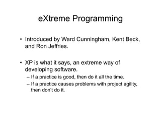 eXtreme Programming
• Introduced by Ward Cunningham, Kent Beck,
and Ron Jeffries.
• XP is what it says, an extreme way of
developing software.
– If a practice is good, then do it all the time.
– If a practice causes problems with project agility,
then don’t do it.
 