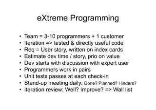 eXtreme Programming
• Team = 3-10 programmers + 1 customer
• Iteration => tested & directly useful code
• Req = User story, written on index cards
• Estimate dev time / story, prio on value
• Dev starts with discussion with expert user
• Programmers work in pairs
• Unit tests passes at each check-in
• Stand-up meeting daily: Done? Planned? Hinders?
• Iteration review: Well? Improve? => Wall list
 