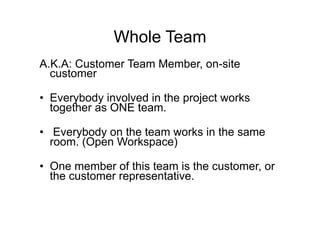 Whole Team
A.K.A: Customer Team Member, on-site
customer
• Everybody involved in the project works
together as ONE team.
• Everybody on the team works in the same
room. (Open Workspace)
• One member of this team is the customer, or
the customer representative.
 