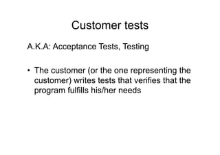 Customer tests
A.K.A: Acceptance Tests, Testing
• The customer (or the one representing the
customer) writes tests that verifies that the
program fulfills his/her needs
 