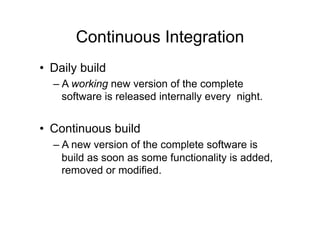 Continuous Integration
• Daily build
– A working new version of the complete
software is released internally every night.
• Continuous build
– A new version of the complete software is
build as soon as some functionality is added,
removed or modified.
 