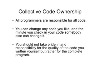 Collective Code Ownership
• All programmers are responsible for all code.
• You can change any code you like, and the
minute you check in your code somebody
else can change it.
• You should not take pride in and
responsibility for the quality of the code you
written yourself but rather for the complete
program.
 