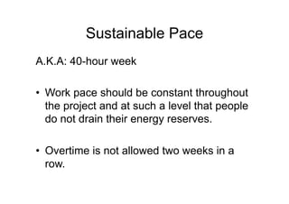 Sustainable Pace
A.K.A: 40-hour week
• Work pace should be constant throughout
the project and at such a level that people
do not drain their energy reserves.
• Overtime is not allowed two weeks in a
row.
 