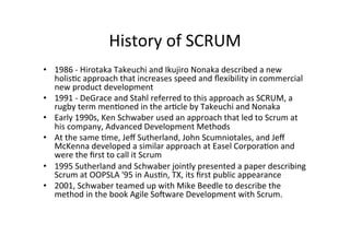 History	
  of	
  SCRUM	
  
• 1986	
  -­‐	
  Hirotaka	
  Takeuchi	
  and	
  Ikujiro	
  Nonaka	
  described	
  a	
  new	
  
holis7c	
  approach	
  that	
  increases	
  speed	
  and	
  ﬂexibility	
  in	
  commercial	
  
new	
  product	
  development	
  
• 1991	
  -­‐	
  DeGrace	
  and	
  Stahl	
  referred	
  to	
  this	
  approach	
  as	
  SCRUM,	
  a	
  
rugby	
  term	
  men7oned	
  in	
  the	
  ar7cle	
  by	
  Takeuchi	
  and	
  Nonaka	
  
• Early	
  1990s,	
  Ken	
  Schwaber	
  used	
  an	
  approach	
  that	
  led	
  to	
  Scrum	
  at	
  
his	
  company,	
  Advanced	
  Development	
  Methods	
  
• At	
  the	
  same	
  7me,	
  Jeﬀ	
  Sutherland,	
  John	
  Scumniotales,	
  and	
  Jeﬀ	
  
McKenna	
  developed	
  a	
  similar	
  approach	
  at	
  Easel	
  Corpora7on	
  and	
  
were	
  the	
  ﬁrst	
  to	
  call	
  it	
  Scrum	
  
• 1995	
  Sutherland	
  and	
  Schwaber	
  jointly	
  presented	
  a	
  paper	
  describing	
  
Scrum	
  at	
  OOPSLA	
  '95	
  in	
  Aus7n,	
  TX,	
  its	
  ﬁrst	
  public	
  appearance	
  
• 2001,	
  Schwaber	
  teamed	
  up	
  with	
  Mike	
  Beedle	
  to	
  describe	
  the	
  
method	
  in	
  the	
  book	
  Agile	
  Soeware	
  Development	
  with	
  Scrum.	
  
 