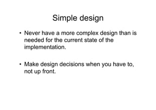 Simple design
• Never have a more complex design than is
needed for the current state of the
implementation.
• Make design decisions when you have to,
not up front.
 