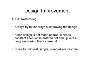 Design Improvement
A.K.A: Refactoring
• Always try to find ways of improving the design
• Since design is not made up front it needs
constant attention in order to not end up with a
program looking like a snake pit.
• Strive for minimal, simple, comprehensive code.
 