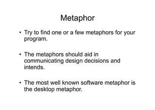 Metaphor
• Try to find one or a few metaphors for your
program.
• The metaphors should aid in
communicating design decisions and
intends.
• The most well known software metaphor is
the desktop metaphor.
 