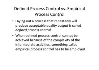 Deﬁned	
  Process	
  Control	
  vs.	
  Empirical	
  
Process	
  Control	
  
• Laying	
  out	
  a	
  process	
  that	
  repeatedly	
  will	
  
produce	
  acceptable	
  quality	
  output	
  is	
  called	
  
deﬁned	
  process	
  control	
  
• When	
  deﬁned	
  process	
  control	
  cannot	
  be	
  
achieved	
  because	
  of	
  the	
  complexity	
  of	
  the	
  
intermediate	
  ac7vi7es,	
  something	
  called	
  
empirical	
  process	
  control	
  has	
  to	
  be	
  employed	
  
	
  	
  
 