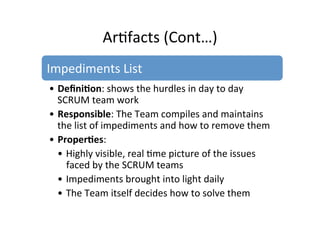 Ar7facts	
  (Cont…)	
  
Impediments	
  List	
  
• Deﬁni5on:	
  shows	
  the	
  hurdles	
  in	
  day	
  to	
  day	
  
SCRUM	
  team	
  work	
  
• Responsible:	
  The	
  Team	
  compiles	
  and	
  maintains	
  
the	
  list	
  of	
  impediments	
  and	
  how	
  to	
  remove	
  them	
  
• Proper5es:	
   	
  	
  
• Highly	
  visible,	
  real	
  7me	
  picture	
  of	
  the	
  issues	
  
faced	
  by	
  the	
  SCRUM	
  teams	
  
• Impediments	
  brought	
  into	
  light	
  daily	
  
• The	
  Team	
  itself	
  decides	
  how	
  to	
  solve	
  them	
  
 