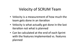 Velocity	
  of	
  SCRUM	
  Team	
  
• Velocity	
  is	
  a	
  measurement	
  of	
  how	
  much	
  the	
  
team	
  gets	
  done	
  in	
  an	
  itera7on	
  
• Velocity	
  is	
  what	
  actually	
  got	
  done	
  in	
  the	
  last	
  
itera7on	
  not	
  what	
  is	
  planned	
  
• Can	
  be	
  calculated	
  at	
  the	
  end	
  of	
  each	
  Sprint	
  
with	
  the	
  features	
  implemented	
  vs.	
  features	
  
planned	
  
 