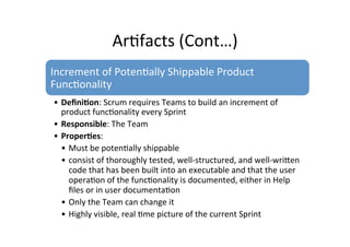 Ar7facts	
  (Cont…)	
  
Increment	
  of	
  Poten7ally	
  Shippable	
  Product	
  
Func7onality	
  
• Deﬁni5on:	
  Scrum	
  requires	
  Teams	
  to	
  build	
  an	
  increment	
  of	
  
product	
  func7onality	
  every	
  Sprint	
  
• Responsible:	
  The	
  Team	
  
• Proper5es:	
   	
  	
  
• Must	
  be	
  poten7ally	
  shippable	
  
• consist	
  of	
  thoroughly	
  tested,	
  well-­‐structured,	
  and	
  well-­‐writen	
  
code	
  that	
  has	
  been	
  built	
  into	
  an	
  executable	
  and	
  that	
  the	
  user	
  
opera7on	
  of	
  the	
  func7onality	
  is	
  documented,	
  either	
  in	
  Help	
  
ﬁles	
  or	
  in	
  user	
  documenta7on	
  
• Only	
  the	
  Team	
  can	
  change	
  it	
  
• Highly	
  visible,	
  real	
  7me	
  picture	
  of	
  the	
  current	
  Sprint	
  
 