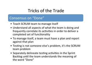 Tricks	
  of	
  the	
  Trade	
  
Consensus	
  on	
  “Done”	
  
• Teach	
  SCRUM	
  team	
  to	
  manage	
  itself	
  
• Understand	
  all	
  aspects	
  of	
  what	
  the	
  team	
  is	
  doing	
  and	
  
frequently	
  correlate	
  its	
  ac7vi7es	
  in	
  order	
  to	
  deliver	
  a	
  
completed	
  set	
  of	
  func7onality	
  
• To	
  manage	
  itself,	
  a	
  team	
  must	
  have	
  a	
  plan	
  and	
  report	
  
against	
  that	
  plan	
  
• Tes7ng	
  is	
  not	
  someone	
  else’s	
  problem,	
  it’s	
  the	
  SCRUM	
  
team	
  problem	
  
• Separately	
  delineate	
  tes7ng	
  ac7vi7es	
  in	
  the	
  Sprint	
  
Backlog	
  un7l	
  the	
  team	
  understands	
  the	
  meaning	
  of	
  
the	
  word	
  “Done”	
  	
  	
  
 