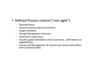 • Deﬁned	
  Process	
  control	
  (“non-­‐agile”)	
  
	
   -­‐ Planning	
  heavy	
  
-­‐ Assumes	
  (more)	
  sta7c	
  environment	
  
-­‐ Longer	
  itera7ons	
  
-­‐ Change	
  Management	
  intensive	
  
-­‐ Typical	
  pre-­‐study	
  heavy	
  
-­‐ Assumes	
  good	
  es7ma7ons	
  (and	
  as	
  we	
  know…	
  es7ma7ons	
  are	
  
nego7a7ons)…	
  
-­‐ Process	
  and	
  Management	
  	
  Control	
  over	
  Actual	
  work	
  (oeen	
  
seen	
  as	
  bureaucra7c)	
  
 
