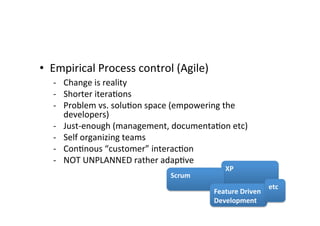 • Empirical	
  Process	
  control	
  (Agile)	
  
	
   -­‐ Change	
  is	
  reality	
  
-­‐ Shorter	
  itera7ons	
  
-­‐ Problem	
  vs.	
  solu7on	
  space	
  (empowering	
  the	
  
developers)	
  
-­‐ Just-­‐enough	
  (management,	
  documenta7on	
  etc)	
  
-­‐ Self	
  organizing	
  teams	
  
-­‐ Con7nous	
  “customer”	
  interac7on	
  
-­‐ NOT	
  UNPLANNED	
  rather	
  adap7ve	
  
	
   XP	
  
Scrum	
  
Feature	
  Driven	
  
Development	
  
etc	
  
 
