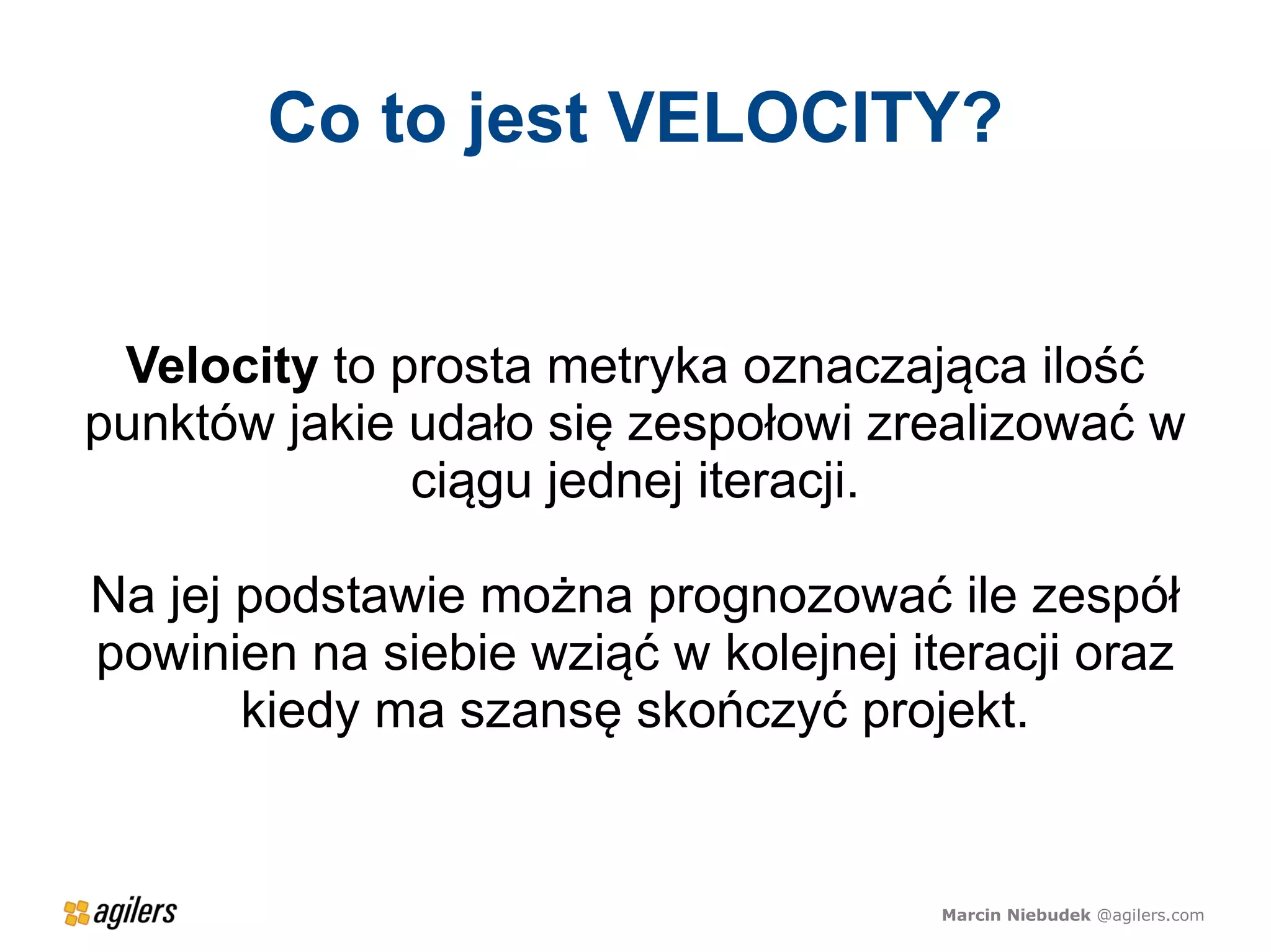 Co to jest VELOCITY?


 Velocity to prosta metryka oznaczająca ilość
punktów jakie udało się zespołowi zrealizować w
              ciągu jednej iteracji.

Na jej podstawie można prognozować ile zespół
powinien na siebie wziąć w kolejnej iteracji oraz
       kiedy ma szansę skończyć projekt.


                                      Marcin Niebudek @agilers.com
 