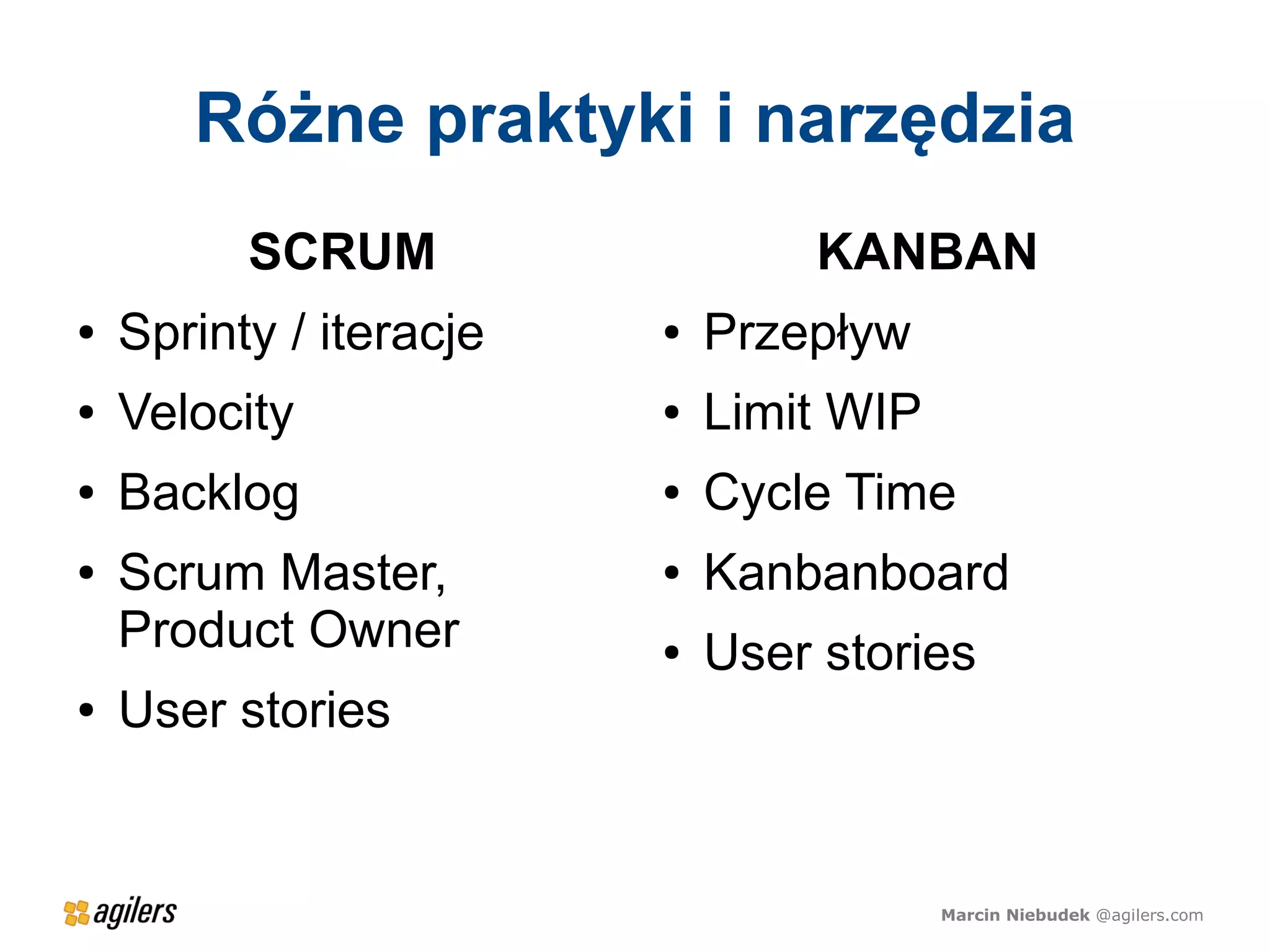 Różne praktyki i narzędzia
          SCRUM                  KANBAN
●   Sprinty / iteracje   ●   Przepływ
●   Velocity             ●   Limit WIP
●   Backlog              ●   Cycle Time
●   Scrum Master,        ●   Kanbanboard
    Product Owner        ●   User stories
●   User stories


                                         Marcin Niebudek @agilers.com
 