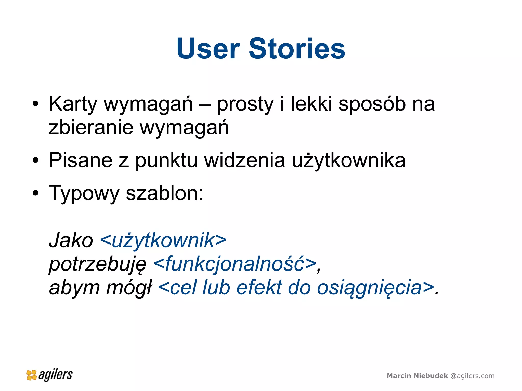 User Stories
●   Karty wymagań – prosty i lekki sposób na
    zbieranie wymagań
●   Pisane z punktu widzenia użytkownika
●   Typowy szablon:

    Jako <użytkownik>
    potrzebuję <funkcjonalność>,
    abym mógł <cel lub efekt do osiągnięcia>.


                                       Marcin Niebudek @agilers.com
 