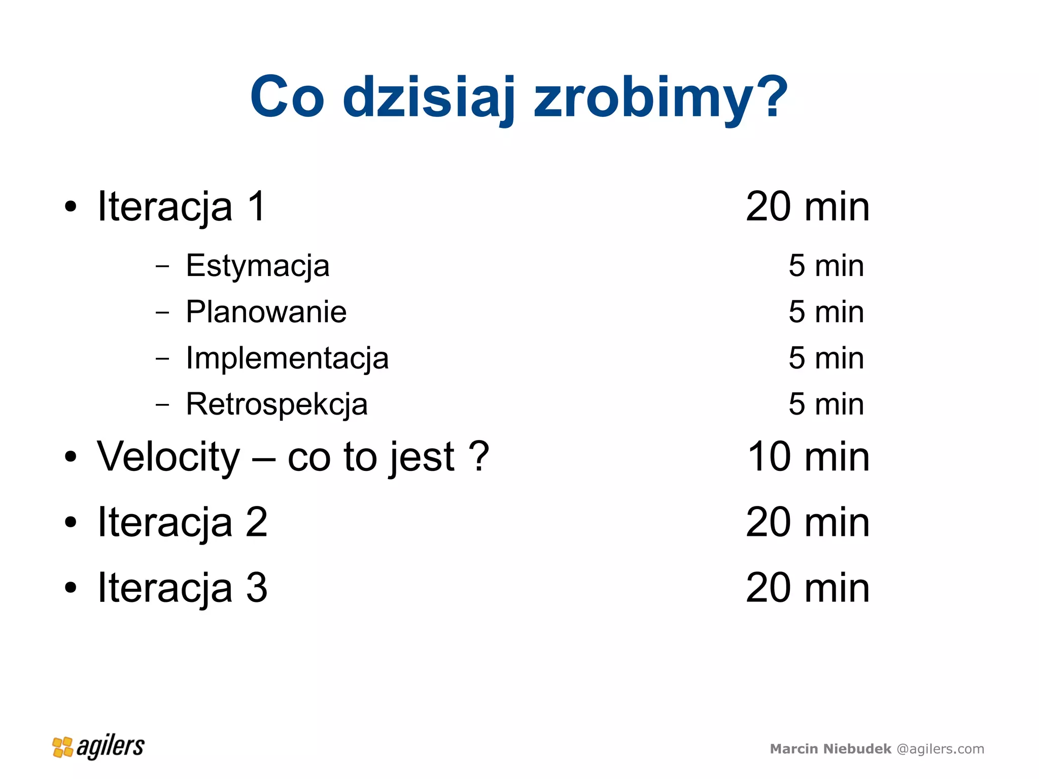 Co dzisiaj zrobimy?
●   Iteracja 1                  20 min
       –   Estymacja               5 min
       –   Planowanie              5 min
       –   Implementacja           5 min
       –   Retrospekcja            5 min
●   Velocity – co to jest ?     10 min
●   Iteracja 2                  20 min
●   Iteracja 3                  20 min


                                 Marcin Niebudek @agilers.com
 