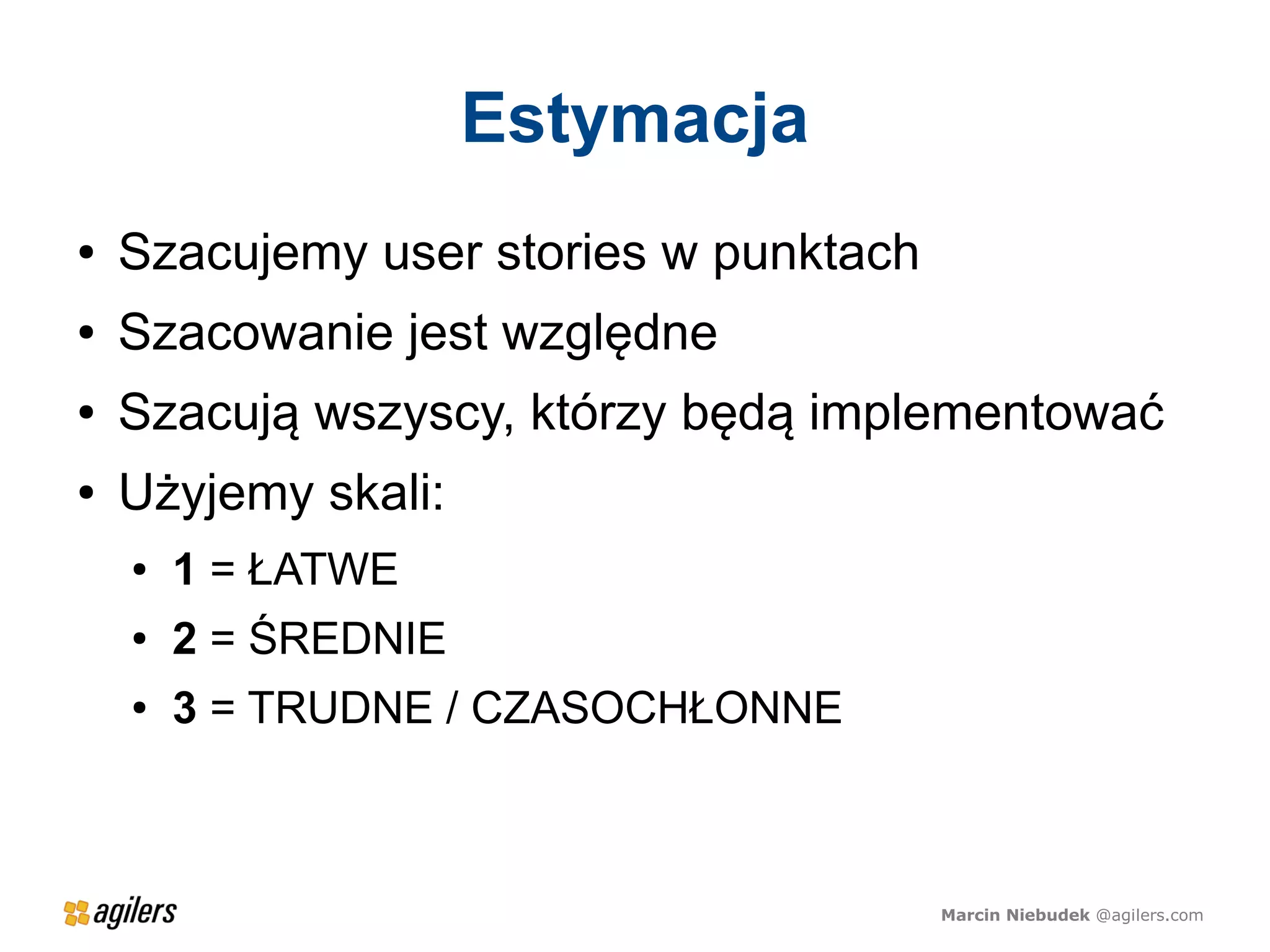 Estymacja
●   Szacujemy user stories w punktach
●   Szacowanie jest względne
●   Szacują wszyscy, którzy będą implementować
●   Użyjemy skali:
    ●   1 = ŁATWE
    ●   2 = ŚREDNIE
    ●   3 = TRUDNE / CZASOCHŁONNE



                                        Marcin Niebudek @agilers.com
 