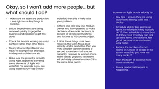 Okay, so I won’t add more people… but
what should I do?
• Make sure the team are productive
– see right some key things to
consider.
• Ensure impediments are being
removed quickly. Engage the
business and escalate to get this
done.
• Check the team is working on sprint
content, rather than other tasks.
• Fix any structural problems you
have, for example skill shortage,
inadequate architecture, etc.
• Make sure the project is actually
using Agile, appose to combing
some elements of Agile with
waterfall. For example is you are
using water-scrum-fall or mini-
waterfall, then this is likely to be
your problem.
• Is there one, and only one, Product
Owner who is empowered to make
decisions, does make decisions, is
present at all relevant meetings
and is close to 100% on the project.
• If all of these things have been
resolved, the team has a good
velocity, and is productive, then you
may consider carefully adding a
second scrum team to increase
capacity. However be warned, if one
team can do 20 points, two teams
will definitely achieve less than 39 in
the same time period.
Increase an Agile team’s velocity by:
• Dev Ops – ensure they are using
automated testing, build and
deploy.
• Schedule slightly less points per
sprint. For example if they typically
do 20, then schedule no more than
18. If they have time they can pick
up extra items, over achieve, feel
good, become more motivated,
work faster.
• Reduce the number of scrum
teams or number of people in the
scrum team (do you have too
many cooks)?
• Train the team to become more
cross functional.
• Ensure product refinement is
happening.
 
