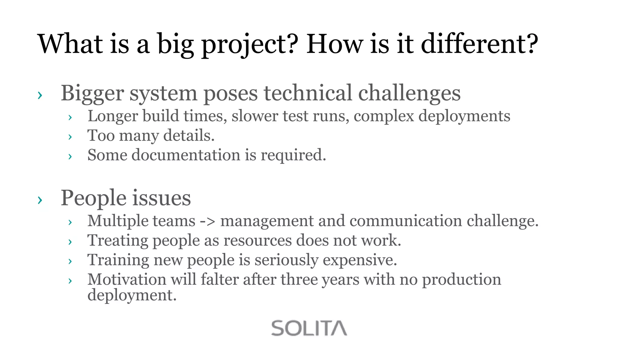 What is a big project? How is it different?
Bigger system poses technical challenges
Longer build times, slower test runs, complex deployments
Too many details.
Some documentation is required.

People issues
Multiple teams -> management and communication challenge.
Treating people as resources does not work.
Training new people is seriously expensive.
Motivation will falter after three years with no production
deployment.

 