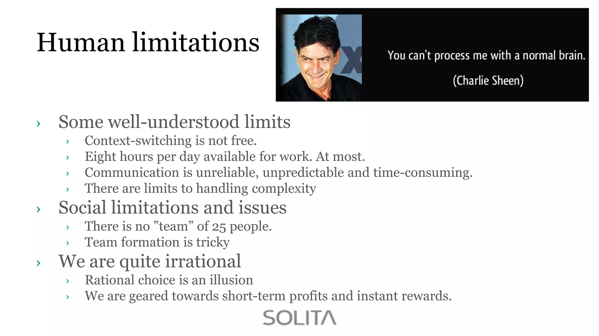 Human limitations
Some well-understood limits
Context-switching is not free.
Eight hours per day available for work. At most.
Communication is unreliable, unpredictable and time-consuming.
There are limits to handling complexity

Social limitations and issues
There is no ”team” of 25 people.
Team formation is tricky

We are quite irrational
Rational choice is an illusion
We are geared towards short-term profits and instant rewards.

 