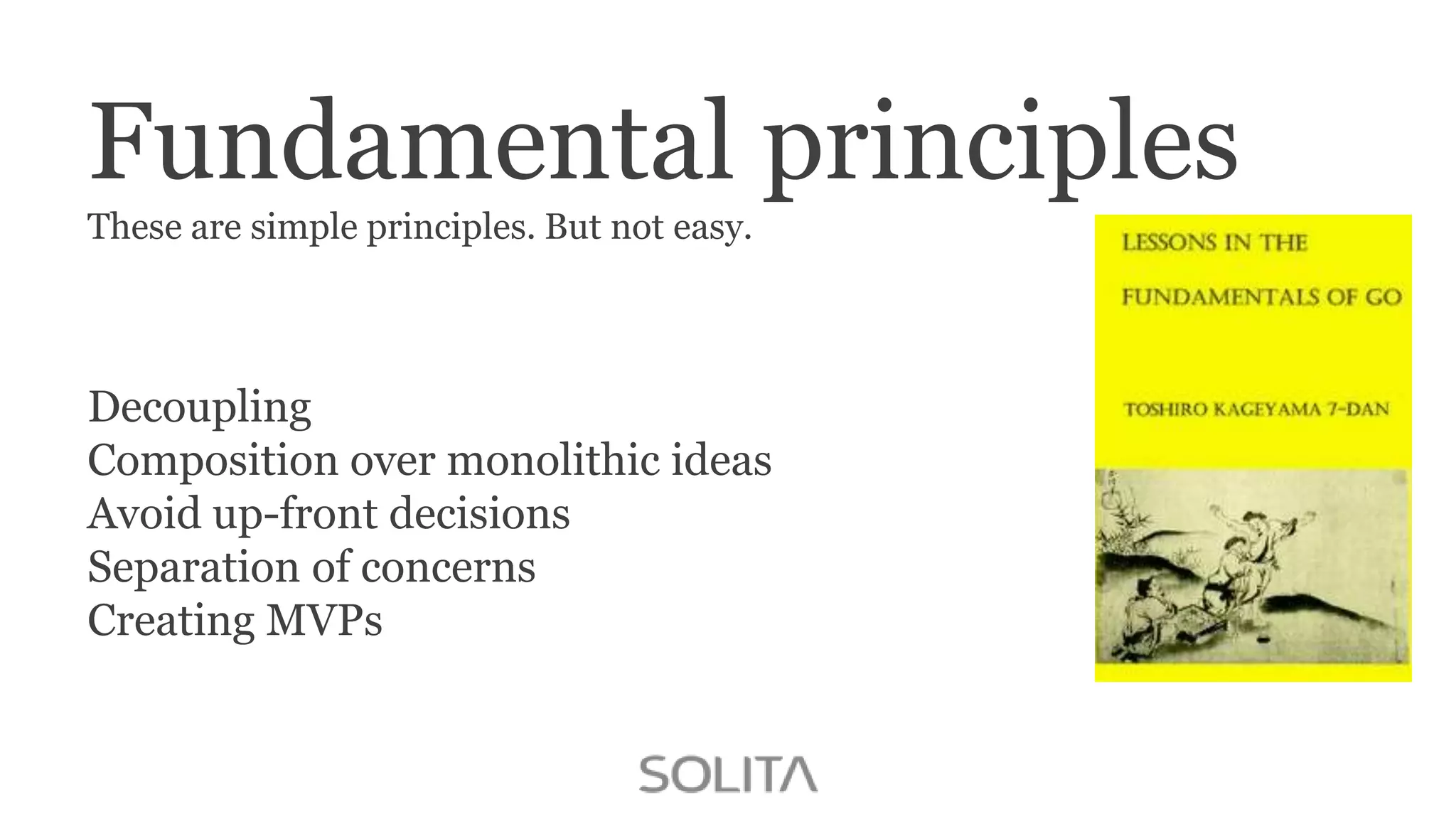Fundamental principles
These are simple principles. But not easy.

Decoupling
Composition over monolithic ideas
Avoid up-front decisions
Separation of concerns
Creating MVPs

 