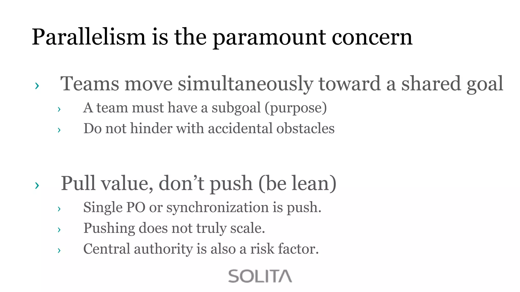 Parallelism is the paramount concern
Teams move simultaneously toward a shared goal
A team must have a subgoal (purpose)
Do not hinder with accidental obstacles

Pull value, don‟t push (be lean)
Single PO or synchronization is push.
Pushing does not truly scale.
Central authority is also a risk factor.

 