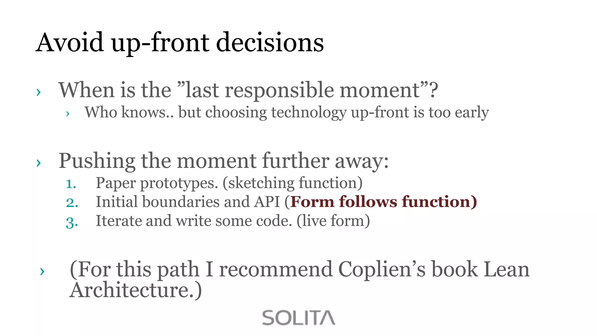 Avoid up-front decisions
When is the ”last responsible moment”?
Who knows.. but choosing technology up-front is too early

Pushing the moment further away:
1.
2.
3.

Paper prototypes. (sketching function)
Initial boundaries and API (Form follows function)
Iterate and write some code. (live form)

(For this path I recommend Coplien‟s book Lean
Architecture.)

 