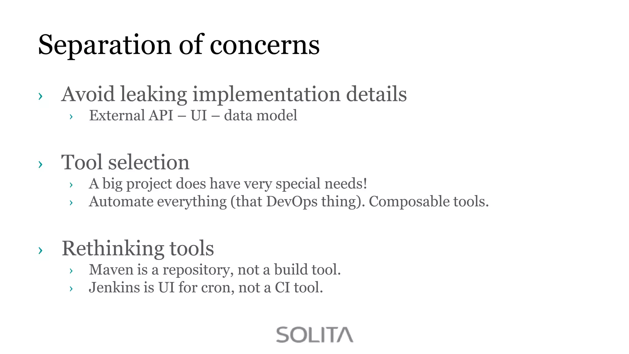 Separation of concerns
Avoid leaking implementation details
External API – UI – data model

Tool selection
A big project does have very special needs!
Automate everything (that DevOps thing). Composable tools.

Rethinking tools
Maven is a repository, not a build tool.
Jenkins is UI for cron, not a CI tool.

 