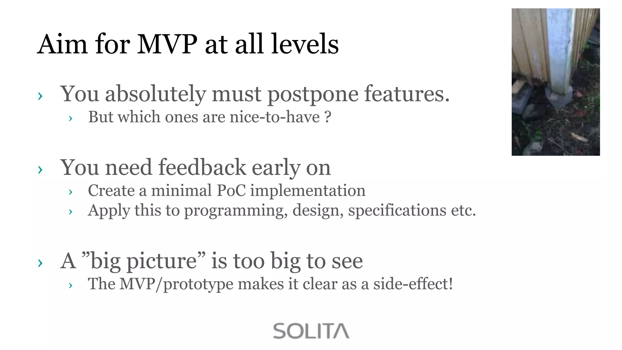 Aim for MVP at all levels
You absolutely must postpone features.
But which ones are nice-to-have ?

You need feedback early on
Create a minimal PoC implementation
Apply this to programming, design, specifications etc.

A ”big picture” is too big to see
The MVP/prototype makes it clear as a side-effect!

 