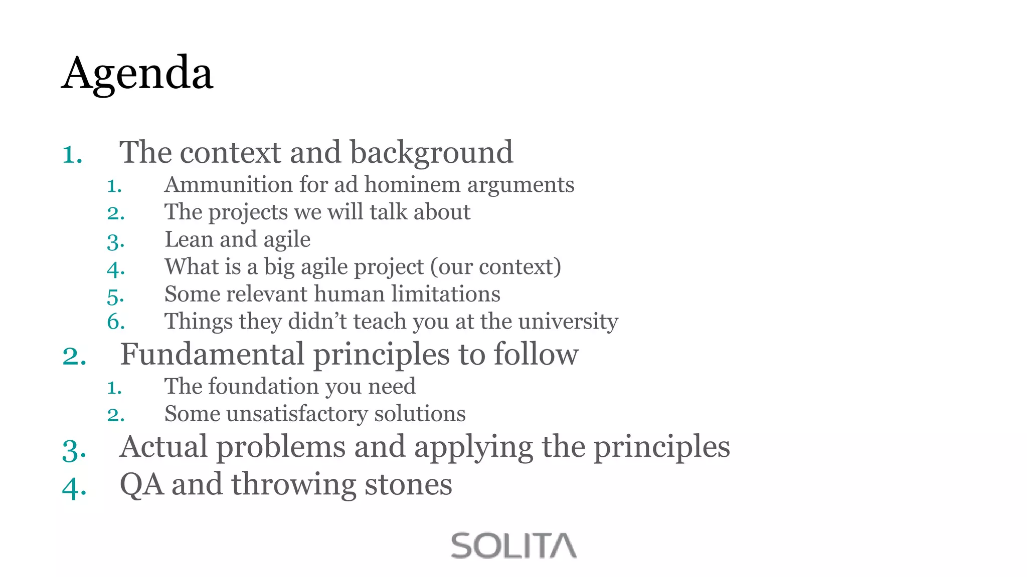 Agenda
1.

The context and background
1.
2.
3.
4.
5.
6.

2.

Fundamental principles to follow
1.
2.

3.
4.

Ammunition for ad hominem arguments
The projects we will talk about
Lean and agile
What is a big agile project (our context)
Some relevant human limitations
Things they didn‟t teach you at the university
The foundation you need
Some unsatisfactory solutions

Actual problems and applying the principles
QA and throwing stones

 