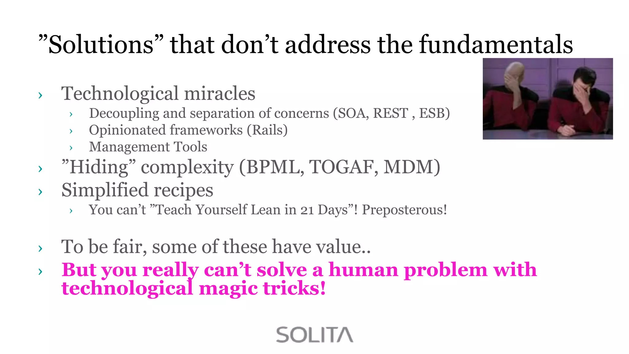 ”Solutions” that don‟t address the fundamentals
Technological miracles
Decoupling and separation of concerns (SOA, REST , ESB)
Opinionated frameworks (Rails)
Management Tools

”Hiding” complexity (BPML, TOGAF, MDM)
Simplified recipes
You can‟t ”Teach Yourself Lean in 21 Days”! Preposterous!

To be fair, some of these have value..
But you really can’t solve a human problem with
technological magic tricks!

 