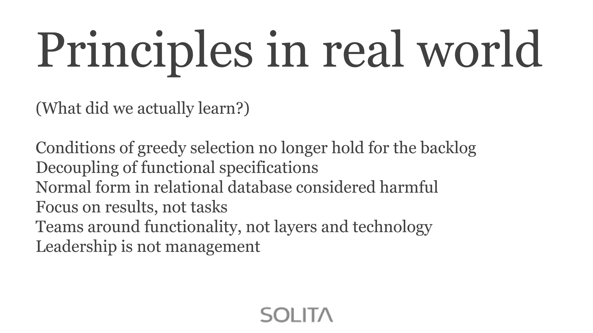 Principles in real world
(What did we actually learn?)
Conditions of greedy selection no longer hold for the backlog
Decoupling of functional specifications
Normal form in relational database considered harmful
Focus on results, not tasks
Teams around functionality, not layers and technology
Leadership is not management

 