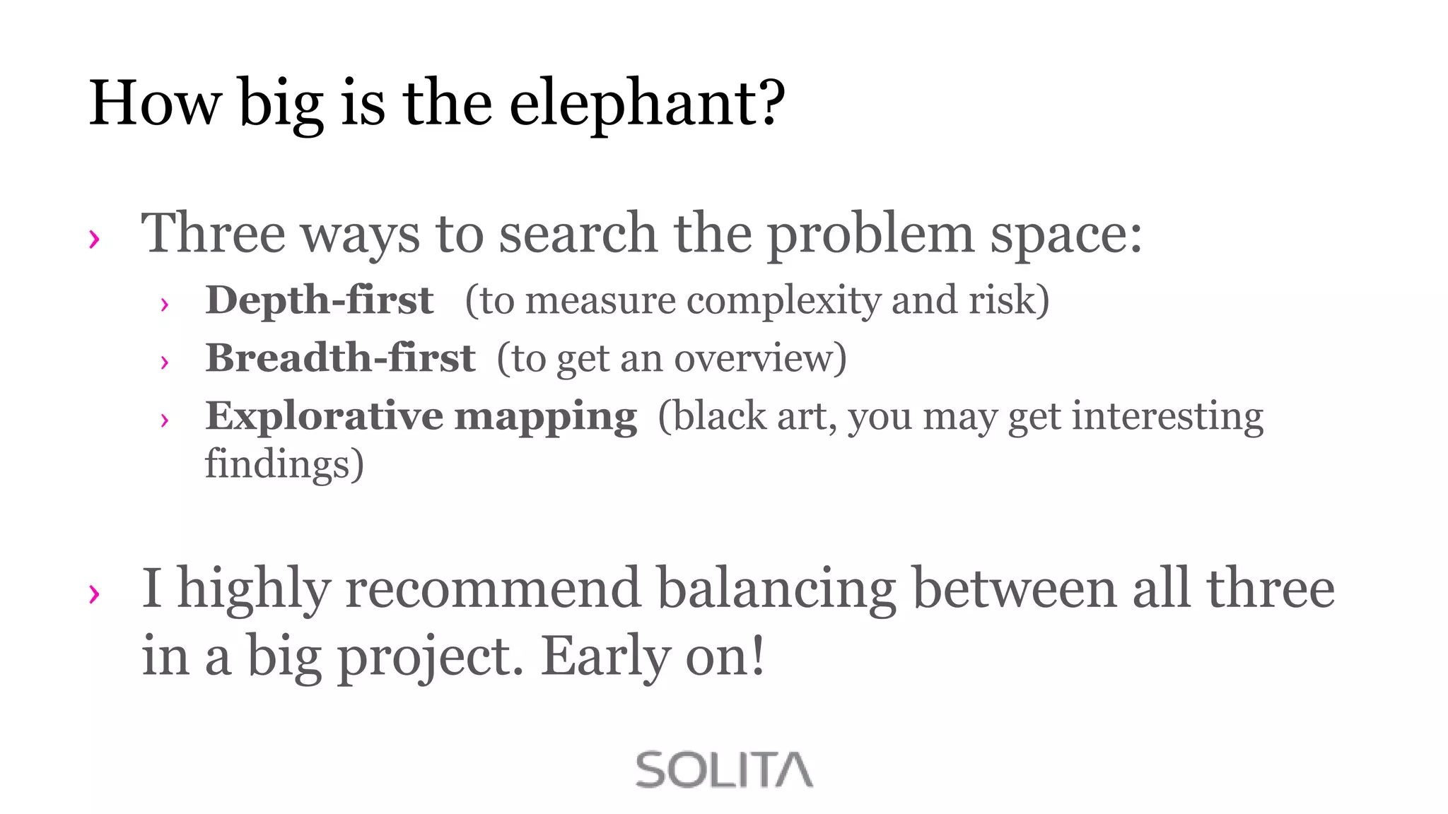 How big is the elephant?
Three ways to search the problem space:
Depth-first (to measure complexity and risk)
Breadth-first (to get an overview)
Explorative mapping (black art, you may get interesting
findings)

I highly recommend balancing between all three
in a big project. Early on!

 