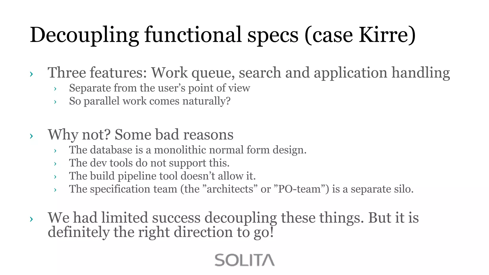 Decoupling functional specs (case Kirre)
Three features: Work queue, search and application handling
Separate from the user‟s point of view
So parallel work comes naturally?

Why not? Some bad reasons
The database is a monolithic normal form design.
The dev tools do not support this.
The build pipeline tool doesn‟t allow it.
The specification team (the ”architects” or ”PO-team”) is a separate silo.

We had limited success decoupling these things. But it is
definitely the right direction to go!

 