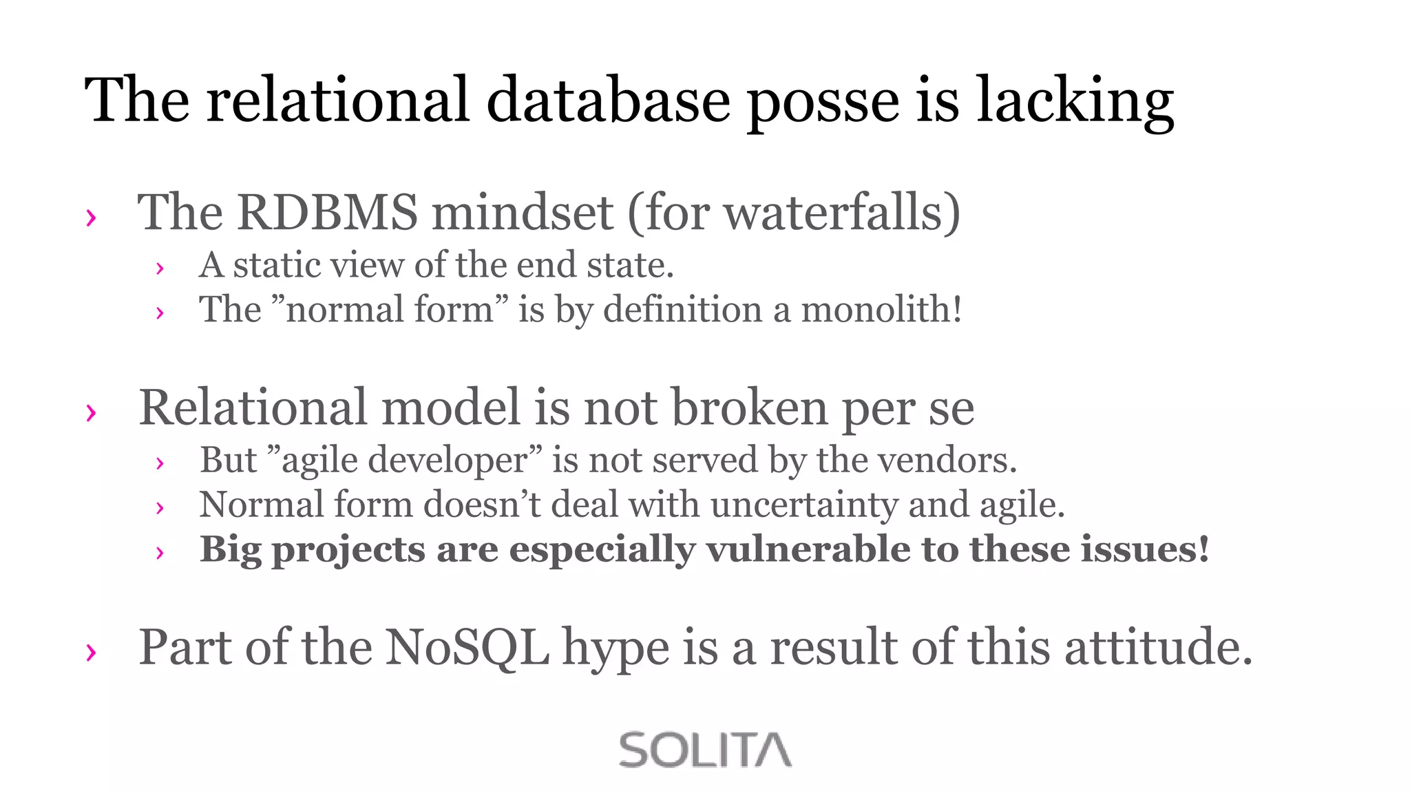 The relational database posse is lacking
The RDBMS mindset (for waterfalls)
A static view of the end state.
The ”normal form” is by definition a monolith!

Relational model is not broken per se
But ”agile developer” is not served by the vendors.
Normal form doesn‟t deal with uncertainty and agile.
Big projects are especially vulnerable to these issues!

Part of the NoSQL hype is a result of this attitude.

 