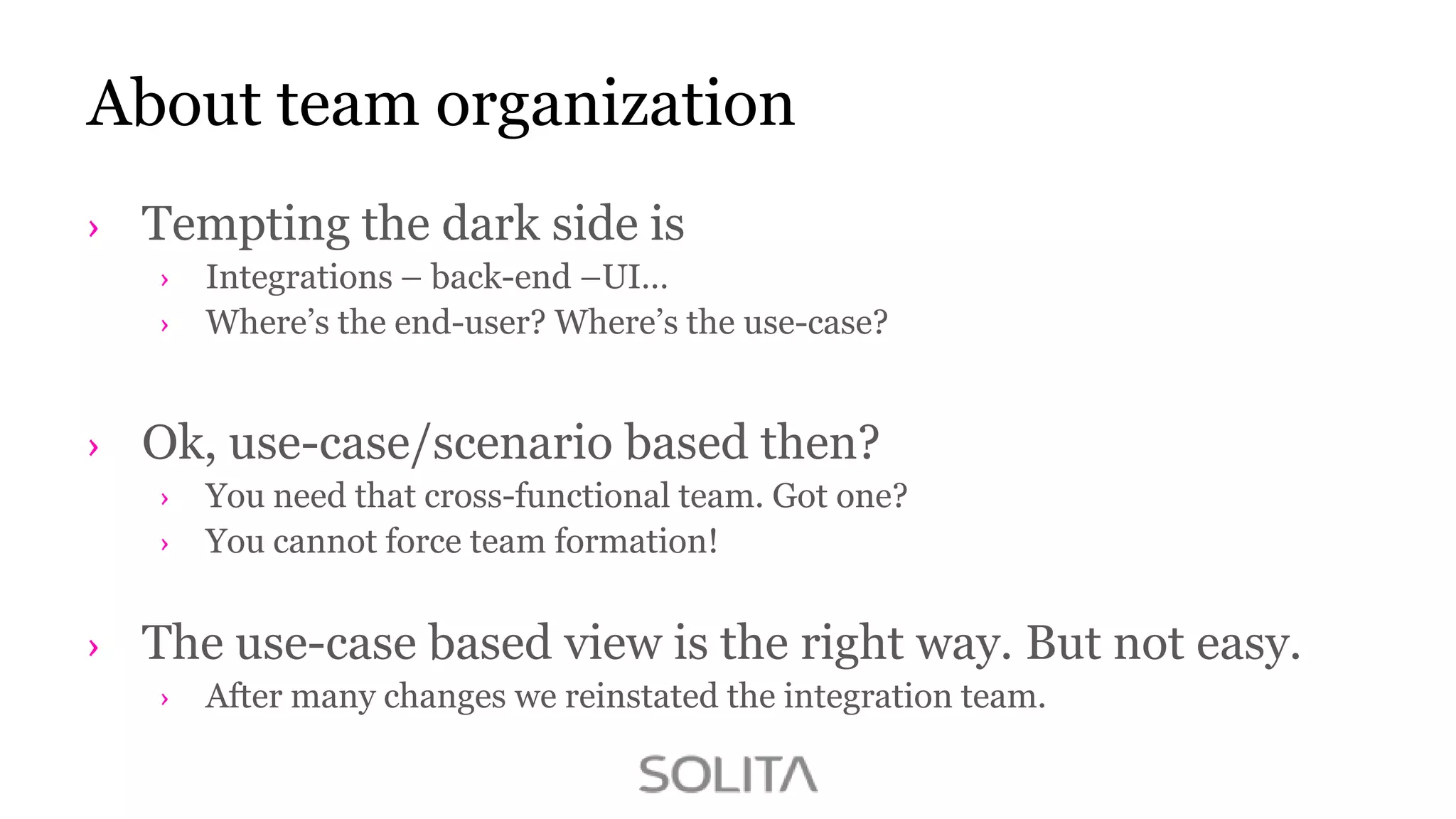 About team organization
Tempting the dark side is
Integrations – back-end –UI…
Where‟s the end-user? Where‟s the use-case?

Ok, use-case/scenario based then?
You need that cross-functional team. Got one?
You cannot force team formation!

The use-case based view is the right way. But not easy.
After many changes we reinstated the integration team.

 