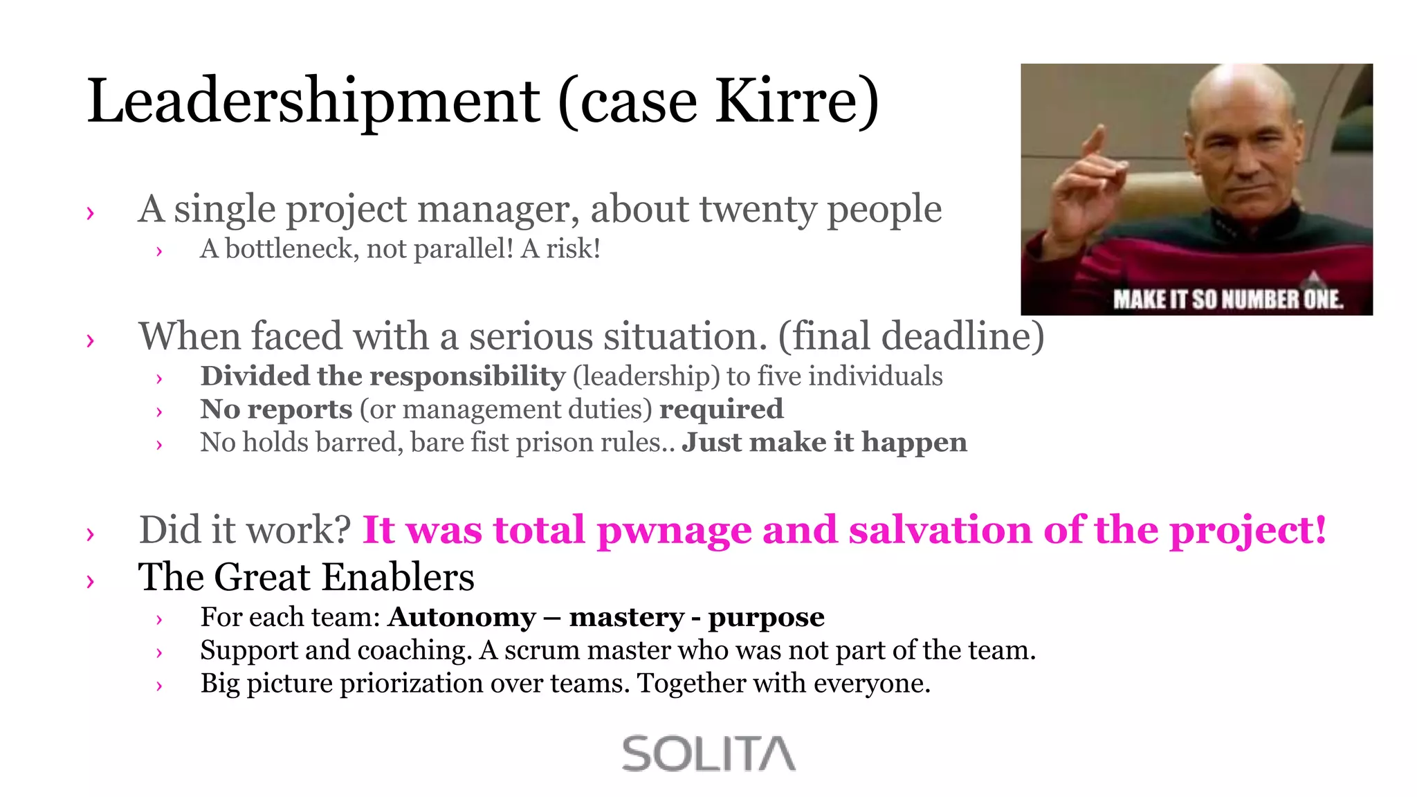Leadershipment (case Kirre)
A single project manager, about twenty people
A bottleneck, not parallel! A risk!

When faced with a serious situation. (final deadline)
Divided the responsibility (leadership) to five individuals
No reports (or management duties) required
No holds barred, bare fist prison rules.. Just make it happen

Did it work? It was total pwnage and salvation of the project!
The Great Enablers
For each team: Autonomy – mastery - purpose
Support and coaching. A scrum master who was not part of the team.
Big picture priorization over teams. Together with everyone.

 