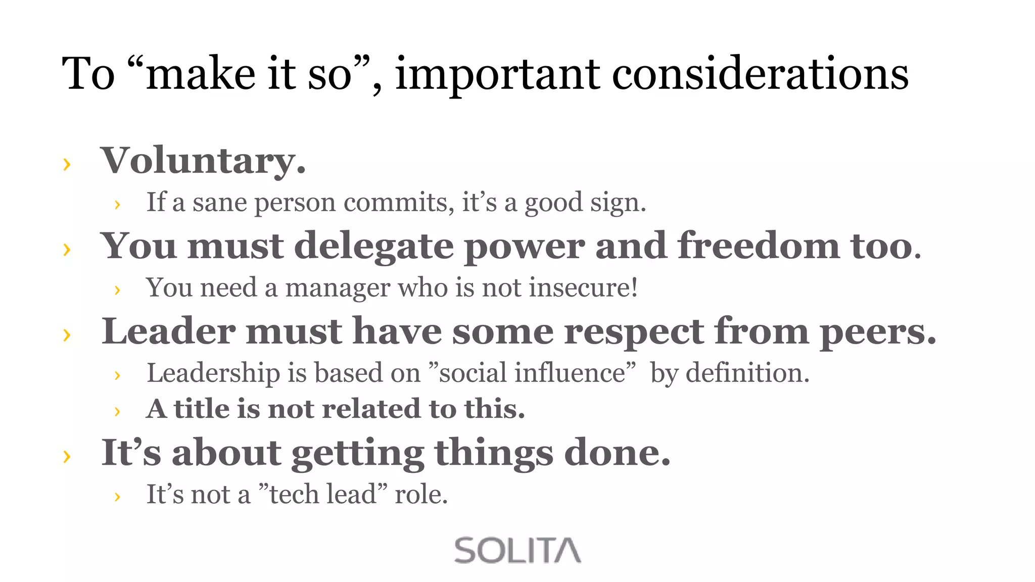 To “make it so”, important considerations
Voluntary.
If a sane person commits, it‟s a good sign.

You must delegate power and freedom too.
You need a manager who is not insecure!

Leader must have some respect from peers.
Leadership is based on ”social influence” by definition.
A title is not related to this.

It’s about getting things done.
It‟s not a ”tech lead” role.

 