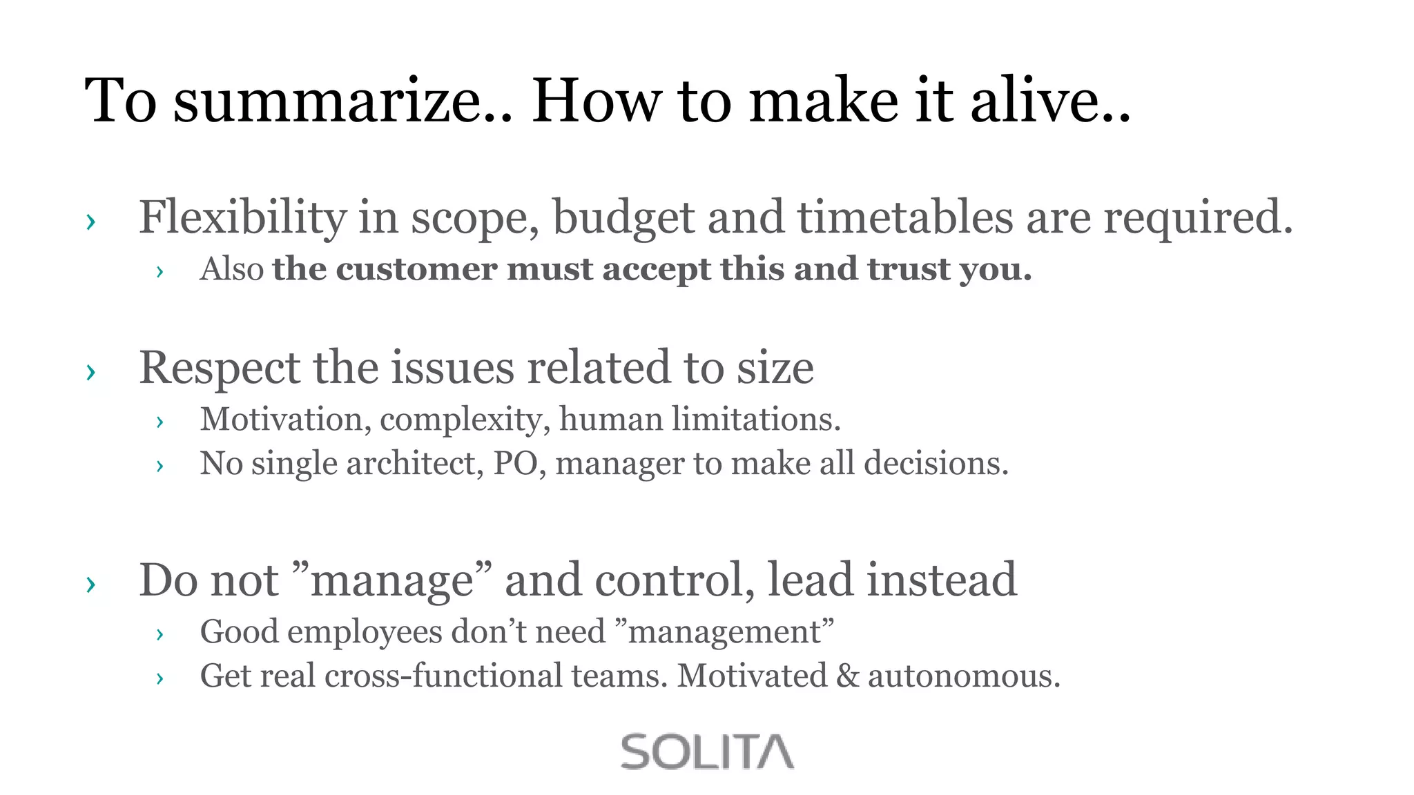 To summarize.. How to make it alive..
Flexibility in scope, budget and timetables are required.
Also the customer must accept this and trust you.

Respect the issues related to size
Motivation, complexity, human limitations.
No single architect, PO, manager to make all decisions.

Do not ”manage” and control, lead instead
Good employees don‟t need ”management”
Get real cross-functional teams. Motivated & autonomous.

 