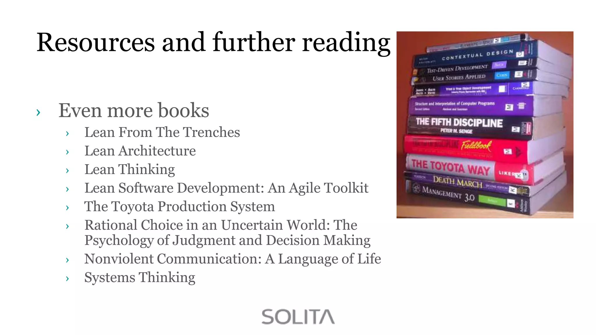 Resources and further reading
Even more books
Lean From The Trenches
Lean Architecture
Lean Thinking
Lean Software Development: An Agile Toolkit
The Toyota Production System
Rational Choice in an Uncertain World: The
Psychology of Judgment and Decision Making
Nonviolent Communication: A Language of Life
Systems Thinking

 