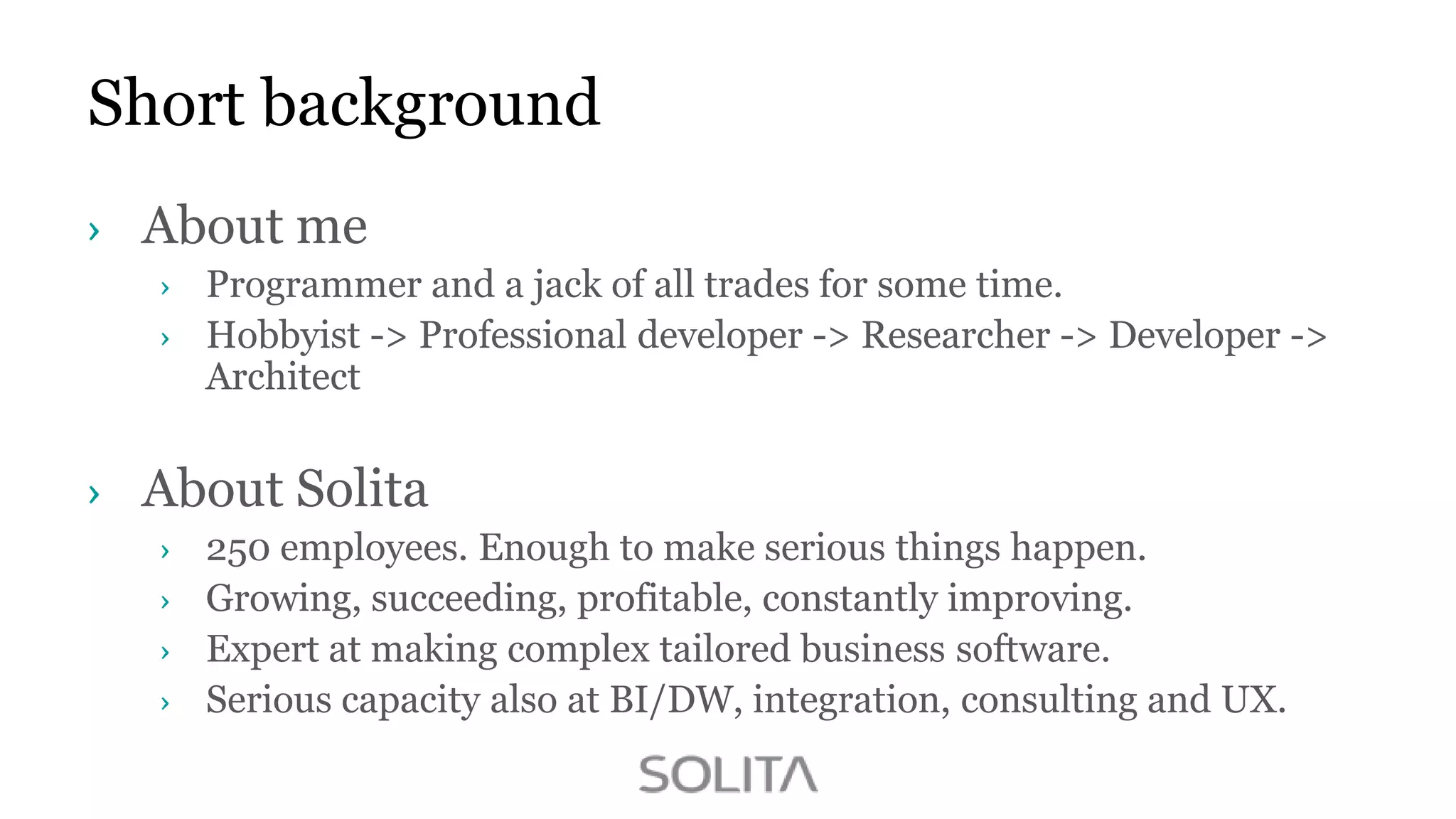 Short background
About me
Programmer and a jack of all trades for some time.
Hobbyist -> Professional developer -> Researcher -> Developer ->
Architect

About Solita
250 employees. Enough to make serious things happen.
Growing, succeeding, profitable, constantly improving.
Expert at making complex tailored business software.
Serious capacity also at BI/DW, integration, consulting and UX.

 