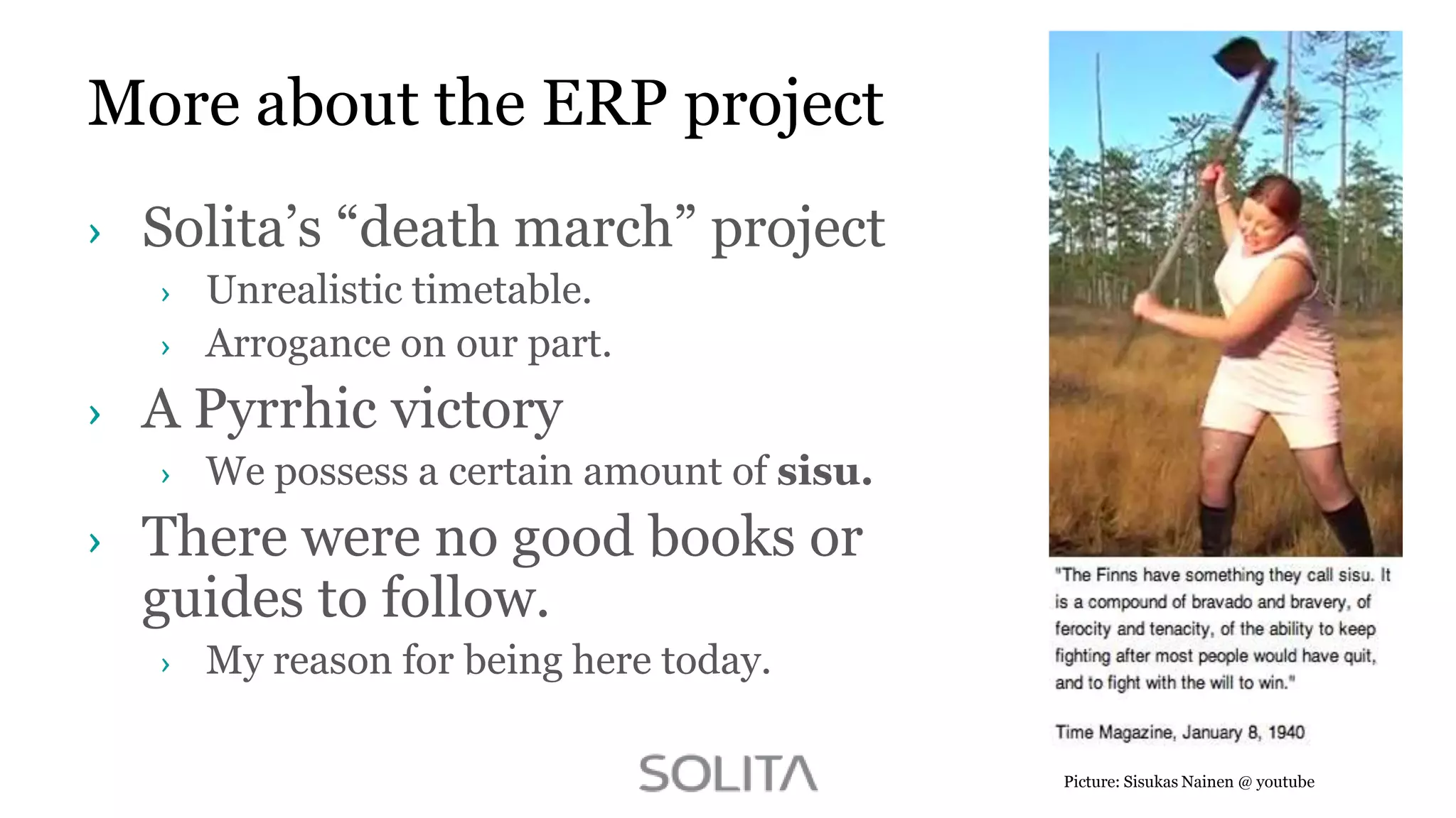 More about the ERP project
Solita‟s “death march” project
Unrealistic timetable.
Arrogance on our part.

A Pyrrhic victory
We possess a certain amount of sisu.

There were no good books or
guides to follow.
My reason for being here today.
Picture: Sisukas Nainen @ youtube

 