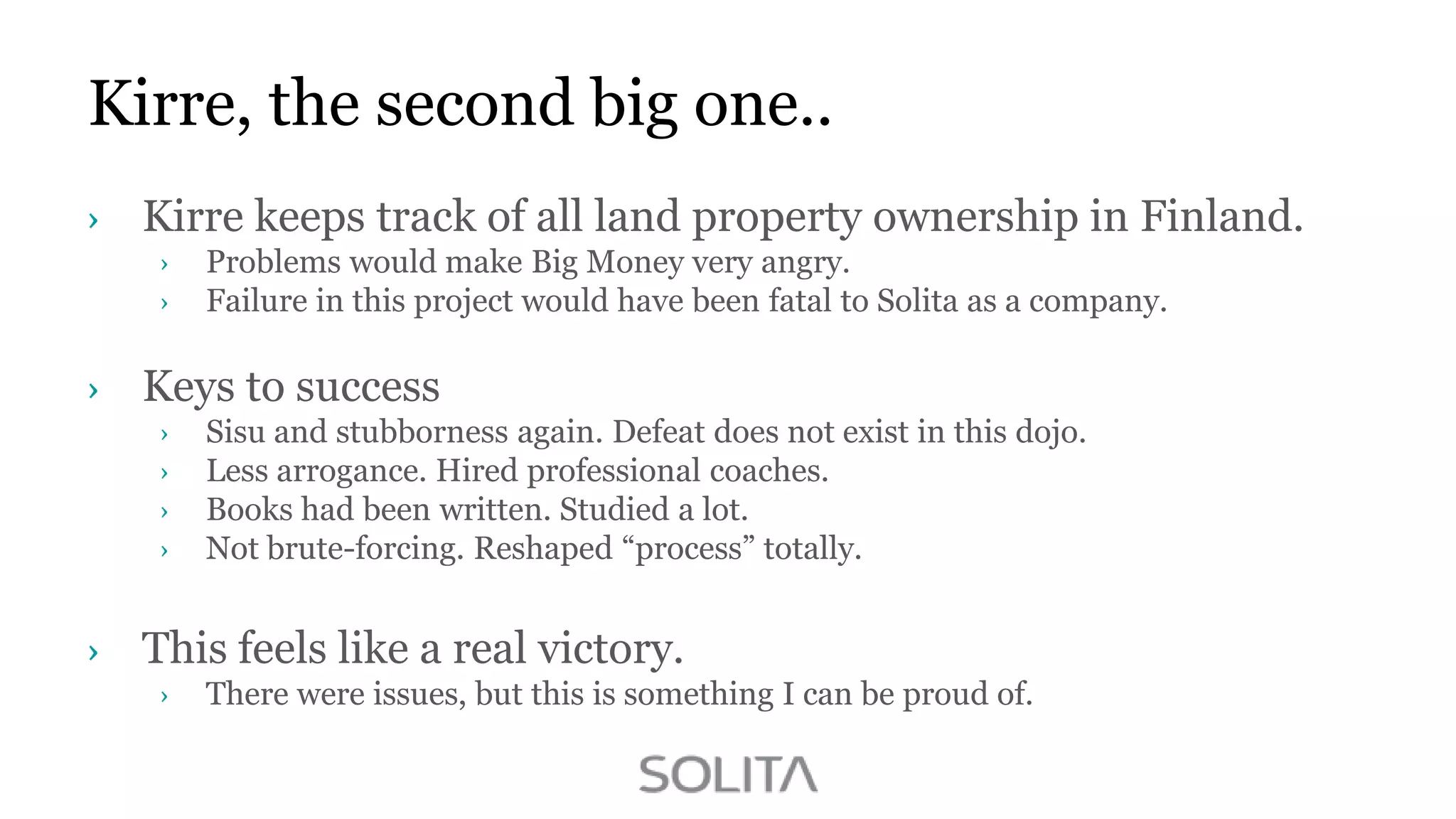 Kirre, the second big one..
Kirre keeps track of all land property ownership in Finland.
Problems would make Big Money very angry.
Failure in this project would have been fatal to Solita as a company.

Keys to success
Sisu and stubborness again. Defeat does not exist in this dojo.
Less arrogance. Hired professional coaches.
Books had been written. Studied a lot.
Not brute-forcing. Reshaped “process” totally.

This feels like a real victory.
There were issues, but this is something I can be proud of.

 
