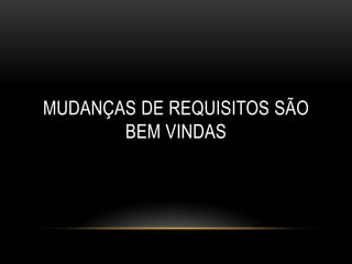 MUDANÇAS DE REQUISITOS SÃO
       BEM VINDAS
 