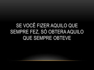 SE VOCÊ FIZER AQUILO QUE
SEMPRE FEZ, SÓ OBTERA AQUILO
     QUE SEMPRE OBTEVE
 