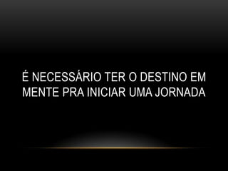 É NECESSÁRIO TER O DESTINO EM
MENTE PRA INICIAR UMA JORNADA
 